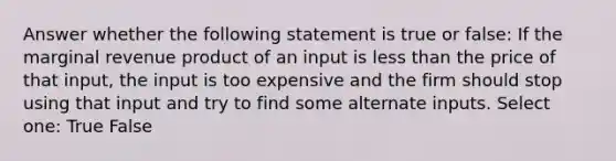 Answer whether the following statement is true or false: If the marginal revenue product of an input is less than the price of that input, the input is too expensive and the firm should stop using that input and try to find some alternate inputs. Select one: True False