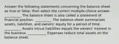 Answer the following statements concerning the balance sheet as true or false, then select the correct multiple choice answer. __________ The balance sheet is also called a statement of financial position. __________ The balance sheet summarizes assets, liabilities, and owners' equity for a period of time. __________ Assets minus liabilities equals the owners' interest in the business. ___________ Expenses reduce total assets on the balance sheet.