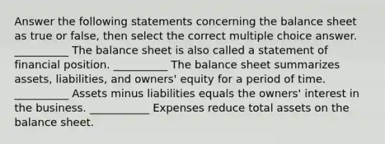 Answer the following statements concerning the balance sheet as true or false, then select the correct multiple choice answer. __________ The balance sheet is also called a statement of financial position. __________ The balance sheet summarizes assets, liabilities, and owners' equity for a period of time. __________ Assets minus liabilities equals the owners' interest in the business. ___________ Expenses reduce total assets on the balance sheet.