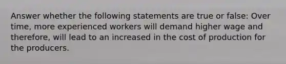 Answer whether the following statements are true or false: Over time, more experienced workers will demand higher wage and therefore, will lead to an increased in the cost of production for the producers.