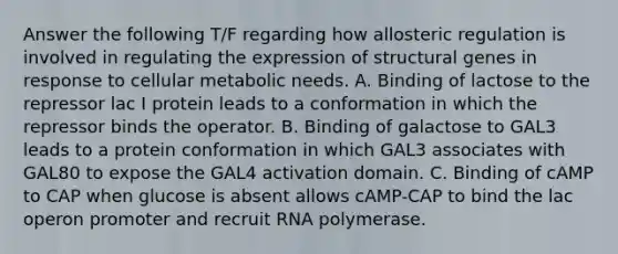 Answer the following T/F regarding how allosteric regulation is involved in regulating the expression of structural genes in response to cellular metabolic needs. A. Binding of lactose to the repressor lac I protein leads to a conformation in which the repressor binds the operator. B. Binding of galactose to GAL3 leads to a protein conformation in which GAL3 associates with GAL80 to expose the GAL4 activation domain. C. Binding of cAMP to CAP when glucose is absent allows cAMP-CAP to bind the lac operon promoter and recruit RNA polymerase.