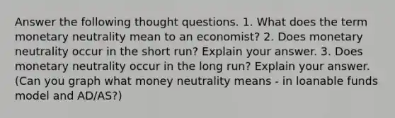 Answer the following thought questions. 1. What does the term monetary neutrality mean to an economist? 2. Does monetary neutrality occur in the short run? Explain your answer. 3. Does monetary neutrality occur in the long run? Explain your answer. (Can you graph what money neutrality means - in loanable funds model and AD/AS?)