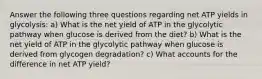 Answer the following three questions regarding net ATP yields in glycolysis: a) What is the net yield of ATP in the glycolytic pathway when glucose is derived from the diet? b) What is the net yield of ATP in the glycolytic pathway when glucose is derived from glycogen degradation? c) What accounts for the difference in net ATP yield?