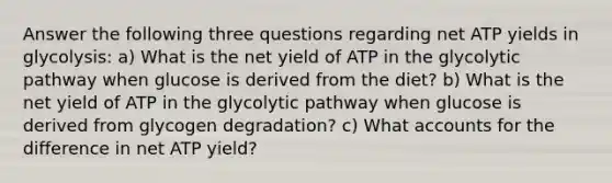 Answer the following three questions regarding net ATP yields in glycolysis: a) What is the net yield of ATP in the glycolytic pathway when glucose is derived from the diet? b) What is the net yield of ATP in the glycolytic pathway when glucose is derived from glycogen degradation? c) Wha<a href='https://www.questionai.com/knowledge/k7x83BRk9p-t-accounts' class='anchor-knowledge'>t accounts</a> for the difference in net ATP yield?