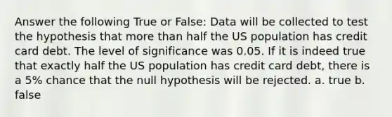 Answer the following True or False: Data will be collected to test the hypothesis that more than half the US population has credit card debt. The level of significance was 0.05. If it is indeed true that exactly half the US population has credit card debt, there is a 5% chance that the null hypothesis will be rejected. a. true b. false