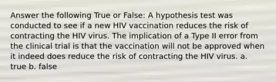 Answer the following True or False: A hypothesis test was conducted to see if a new HIV vaccination reduces the risk of contracting the HIV virus. The implication of a Type II error from the clinical trial is that the vaccination will not be approved when it indeed does reduce the risk of contracting the HIV virus. a. true b. false