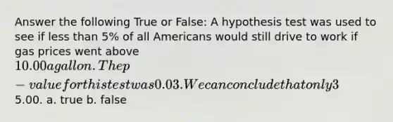 Answer the following True or False: A hypothesis test was used to see if less than 5% of all Americans would still drive to work if gas prices went above 10.00 a gallon. The p-value for this test was 0.03. We can conclude that only 3% of all Americans would still drive to work if gas prices went above5.00. a. true b. false