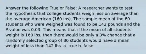 Answer the following True or False: A researcher wants to test the hypothesis that college students weigh less on average than the average American (160 lbs). The sample mean of the 80 students who were weighed was found to be 142 pounds and the P-value was 0.03. This means that if the mean of all students' weight is 160 lbs, then there would be only a 3% chance that a randomly selected group of 80 students would have a mean weight of less than 142 lbs. a. true b. false