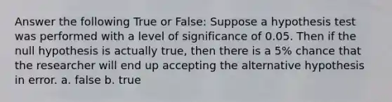 Answer the following True or False: Suppose a hypothesis test was performed with a level of significance of 0.05. Then if the null hypothesis is actually true, then there is a 5% chance that the researcher will end up accepting the alternative hypothesis in error. a. false b. true