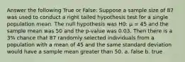 Answer the following True or False: Suppose a sample size of 87 was used to conduct a right tailed hypothesis test for a single population mean. The null hypothesis was H0: µ = 45 and the sample mean was 50 and the p-value was 0.03. Then there is a 3% chance that 87 randomly selected individuals from a population with a mean of 45 and the same standard deviation would have a sample mean greater than 50. a. false b. true