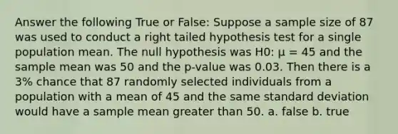 Answer the following True or False: Suppose a sample size of 87 was used to conduct a right tailed hypothesis test for a single population mean. The null hypothesis was H0: µ = 45 and the sample mean was 50 and the p-value was 0.03. Then there is a 3% chance that 87 randomly selected individuals from a population with a mean of 45 and the same standard deviation would have a sample mean greater than 50. a. false b. true