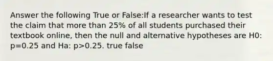 Answer the following True or False:If a researcher wants to test the claim that more than 25% of all students purchased their textbook online, then the null and alternative hypotheses are H0: p=0.25 and Ha: p>0.25. true false