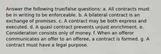 Answer the following true/false questions: a. All contracts must be in writing to be enforceable. b. A bilateral contract is an exchange of promises. c. A contract may be both express and executed. d. A quasi contract prevents unjust enrichment. e. Consideration consists only of money. f. When an offeror communicates an offer to an offeree, a contract is formed. g. A contract must have a legal purpose.