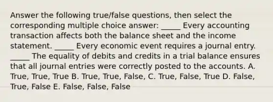 Answer the following true/false questions, then select the corresponding multiple choice answer: _____ Every accounting transaction affects both the balance sheet and the income statement. _____ Every economic event requires a journal entry. _____ The equality of debits and credits in a trial balance ensures that all journal entries were correctly posted to the accounts. A. True, True, True B. True, True, False, C. True, False, True D. False, True, False E. False, False, False