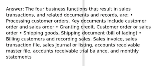 Answer: The four business functions that result in sales transactions, and related documents and records, are: • Processing customer orders. Key documents include customer order and sales order • Granting credit. Customer order or sales order • Shipping goods. Shipping document (bill of lading) • Billing customers and recording sales. Sales invoice, sales transaction file, sales journal or listing, accounts receivable master file, accounts receivable trial balance, and monthly statements