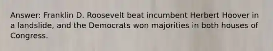 Answer: Franklin D. Roosevelt beat incumbent Herbert Hoover in a landslide, and the Democrats won majorities in both houses of Congress.