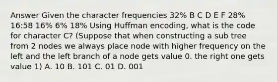 Answer Given the character frequencies 32% B C D E F 28% 16:58 16% 6% 18% Using Huffman encoding, what is the code for character C? (Suppose that when constructing a sub tree from 2 nodes we always place node with higher frequency on the left and the left branch of a node gets value 0. the right one gets value 1) A. 10 B. 101 C. 01 D. 001