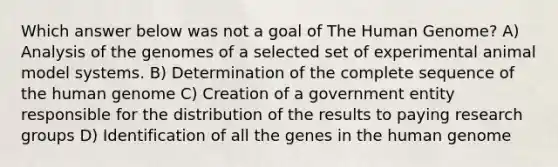 Which answer below was not a goal of The Human Genome? A) Analysis of the genomes of a selected set of experimental animal model systems. B) Determination of the complete sequence of the human genome C) Creation of a government entity responsible for the distribution of the results to paying research groups D) Identification of all the genes in the human genome