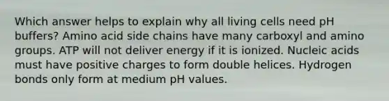 Which answer helps to explain why all living cells need pH buffers? Amino acid side chains have many carboxyl and amino groups. ATP will not deliver energy if it is ionized. Nucleic acids must have positive charges to form double helices. Hydrogen bonds only form at medium pH values.