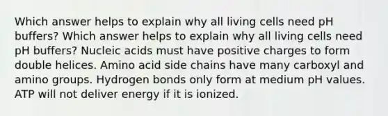 Which answer helps to explain why all living cells need pH buffers? Which answer helps to explain why all living cells need pH buffers? Nucleic acids must have positive charges to form double helices. Amino acid side chains have many carboxyl and amino groups. Hydrogen bonds only form at medium pH values. ATP will not deliver energy if it is ionized.