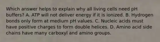 Which answer helps to explain why all living cells need pH buffers? A. ATP will not deliver energy if it is ionized. B. Hydrogen bonds only form at medium pH values. C. Nucleic acids must have positive charges to form double helices. D. Amino acid side chains have many carboxyl and amino groups.