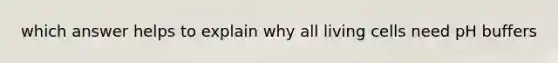 which answer helps to explain why all living cells need pH buffers