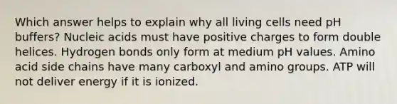 Which answer helps to explain why all living cells need pH buffers? Nucleic acids must have positive charges to form double helices. Hydrogen bonds only form at medium pH values. Amino acid side chains have many carboxyl and amino groups. ATP will not deliver energy if it is ionized.