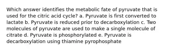 Which answer identifies the metabolic fate of pyruvate that is used for the citric acid cycle? a. Pyruvate is first converted to lactate b. Pyruvate is reduced prior to decarboxylation c. Two molecules of pyruvate are used to make a single molecule of citrate d. Pyruvate is phosphorylated e. Pyruvate is decarboxylation using thiamine pyrophosphate