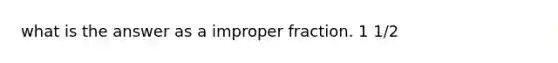 what is the answer as a improper fraction. 1 1/2