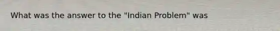 What was the answer to the "Indian Problem" was