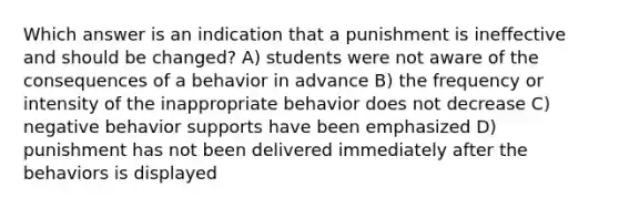 Which answer is an indication that a punishment is ineffective and should be changed? A) students were not aware of the consequences of a behavior in advance B) the frequency or intensity of the inappropriate behavior does not decrease C) negative behavior supports have been emphasized D) punishment has not been delivered immediately after the behaviors is displayed