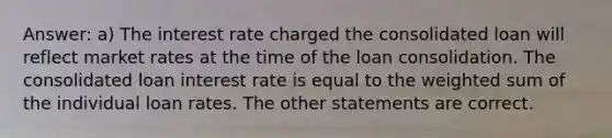 Answer: a) The interest rate charged the consolidated loan will reflect market rates at the time of the loan consolidation. The consolidated loan interest rate is equal to the weighted sum of the individual loan rates. The other statements are correct.