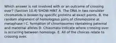 Which answer is not involved with or an outcome of crossing over? (Section 10.4) SHOW HINT A. The DNA in two nonsister chromatids is broken by specific proteins at exact points. B. the random alignment of homologous pairs of chromosome at metaphase I C. formation of chromosomes containing paternal and maternal alleles D. Chiasmata indicate where crossing over is occurring between homologs. E. All of the choices relate to crossing over.