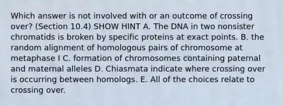 Which answer is not involved with or an outcome of crossing over? (Section 10.4) SHOW HINT A. The DNA in two nonsister chromatids is broken by specific proteins at exact points. B. the random alignment of homologous pairs of chromosome at metaphase I C. formation of chromosomes containing paternal and maternal alleles D. Chiasmata indicate where crossing over is occurring between homologs. E. All of the choices relate to crossing over.