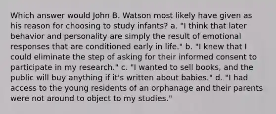 Which answer would John B. Watson most likely have given as his reason for choosing to study infants? a. "I think that later behavior and personality are simply the result of emotional responses that are conditioned early in life." b. "I knew that I could eliminate the step of asking for their informed consent to participate in my research." c. "I wanted to sell books, and the public will buy anything if it's written about babies." d. "I had access to the young residents of an orphanage and their parents were not around to object to my studies."