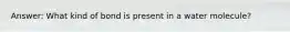 Answer: What kind of bond is present in a water molecule?