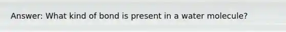 Answer: What kind of bond is present in a water molecule?