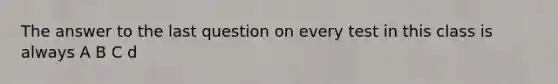 The answer to the last question on every test in this class is always A B C d