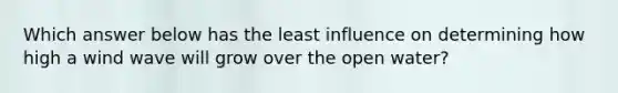 Which answer below has the least influence on determining how high a wind wave will grow over the open water?