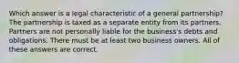 Which answer is a legal characteristic of a general partnership? The partnership is taxed as a separate entity from its partners. Partners are not personally liable for the business's debts and obligations. There must be at least two business owners. All of these answers are correct.