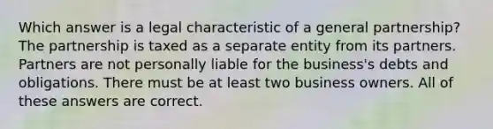 Which answer is a legal characteristic of a general partnership? The partnership is taxed as a separate entity from its partners. Partners are not personally liable for the business's debts and obligations. There must be at least two business owners. All of these answers are correct.