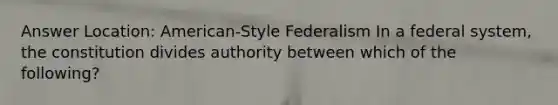 Answer Location: American-Style Federalism In a federal system, the constitution divides authority between which of the following?