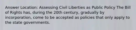 Answer Location: Assessing Civil Liberties as Public Policy The Bill of Rights has, during the 20th century, gradually by incorporation, come to be accepted as policies that only apply to the state governments.