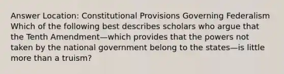 Answer Location: Constitutional Provisions Governing Federalism Which of the following best describes scholars who argue that the Tenth Amendment—which provides that the powers not taken by the national government belong to the states—is little more than a truism?