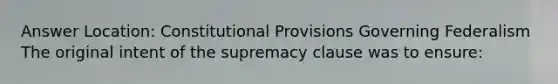 Answer Location: Constitutional Provisions Governing Federalism The original intent of the supremacy clause was to ensure: