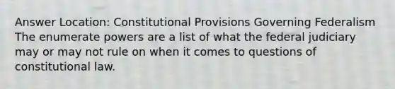 Answer Location: Constitutional Provisions Governing Federalism The enumerate powers are a list of what the federal judiciary may or may not rule on when it comes to questions of constitutional law.