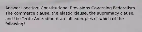 Answer Location: Constitutional Provisions Governing Federalism The commerce clause, the elastic clause, the supremacy clause, and the Tenth Amendment are all examples of which of the following?