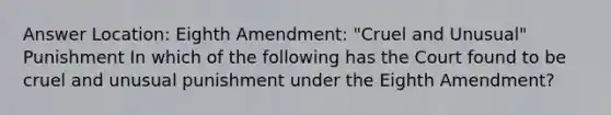 Answer Location: Eighth Amendment: "Cruel and Unusual" Punishment In which of the following has the Court found to be cruel and unusual punishment under the Eighth Amendment?