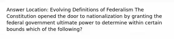 Answer Location: Evolving Definitions of Federalism The Constitution opened the door to nationalization by granting the federal government ultimate power to determine within certain bounds which of the following?