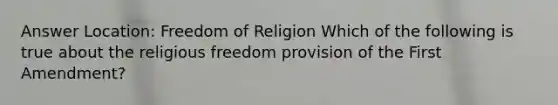 Answer Location: Freedom of Religion Which of the following is true about the religious freedom provision of the First Amendment?